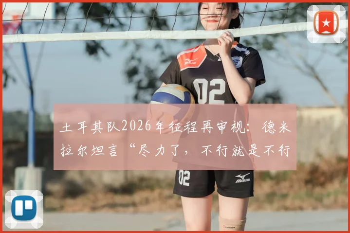 土耳其队2026年征程再审视：德米拉尔坦言“尽力了，不行就是不行”，解析球队真实水平与未来挑战