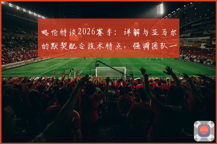 略伦特谈2026赛季：详解与亚马尔的默契配合技术特点，强调团队一心是巴萨走得更远的关键