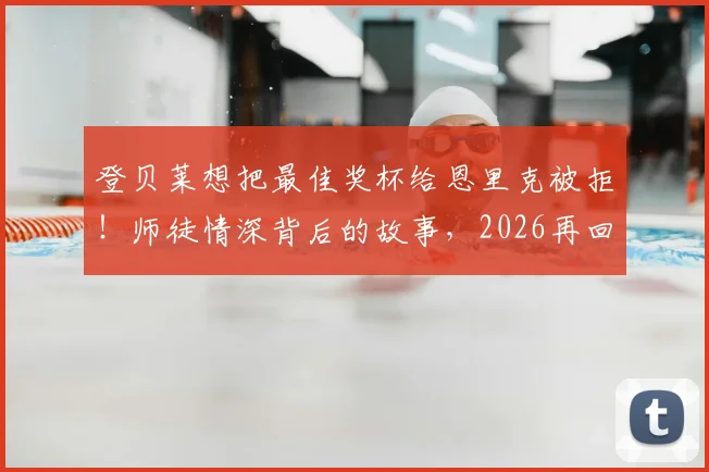 登贝莱想把最佳奖杯给恩里克被拒！师徒情深背后的故事，2026再回首这一幕更动人