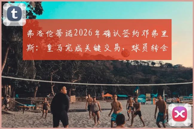 弗洛伦蒂诺2026年确认签约邓弗里斯:皇马完成关键交易,球员转会细节与合同信息全解析