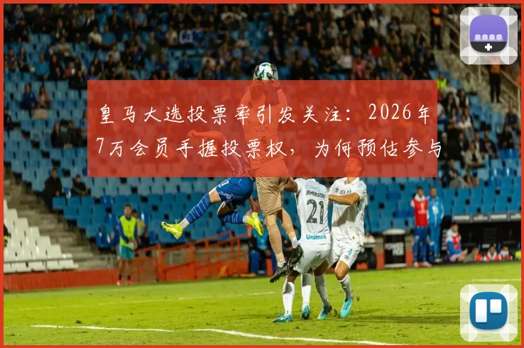皇马大选投票率引发关注:2026年7万会员手握投票权,为何预估参与率不足一半?
