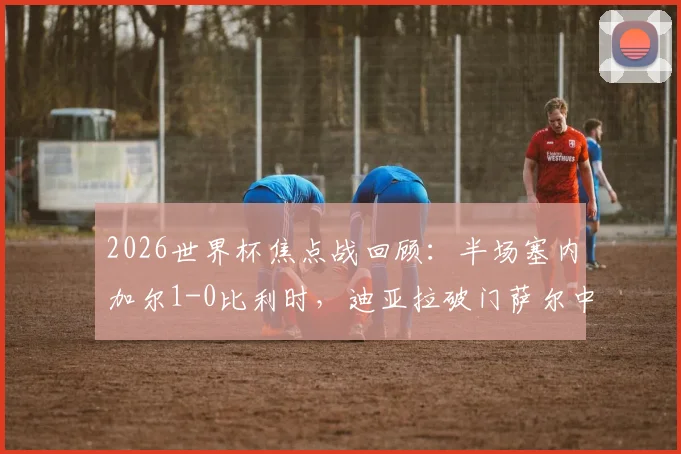 2026世界杯焦点战回顾：半场塞内加尔1-0比利时，迪亚拉破门萨尔中柱，战术解析与全场录像