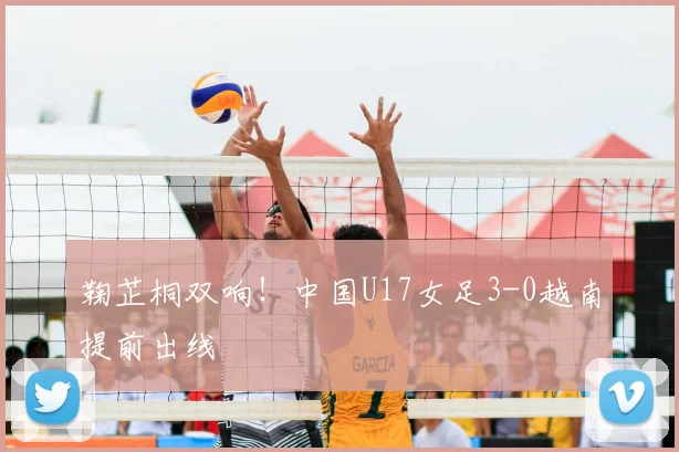 鞠芷桐双响！中国U17女足3-0越南提前出线