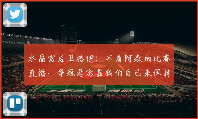 水晶宫后卫格伊：不看阿森纳比赛直播，争冠悬念靠我们自己来保持，英超争冠格局2026赛季深度剖析