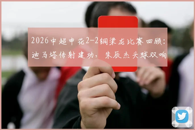 2026中超申花2-2铜梁龙比赛回顾：迪马塔传射建功，朱辰杰头球双响救主全过程