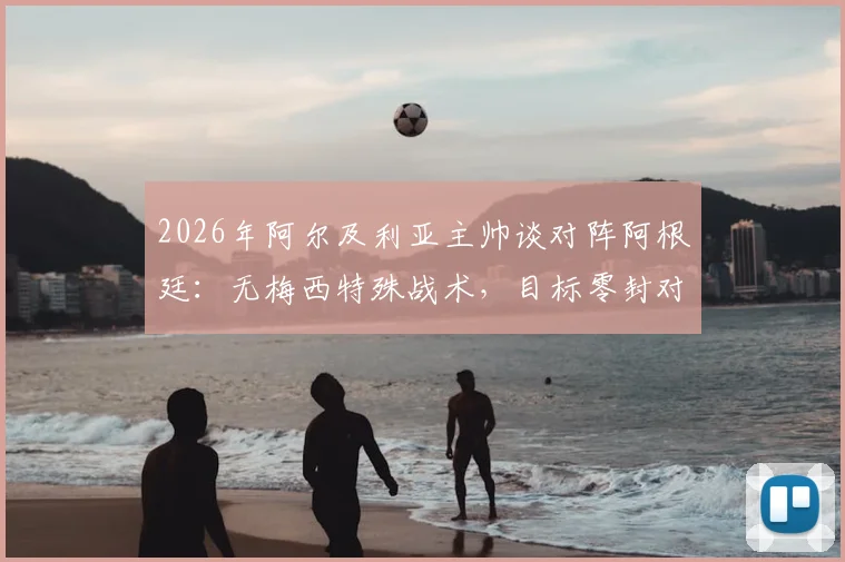 2026年阿尔及利亚主帅谈对阵阿根廷：无梅西特殊战术，目标零封对手，附两队交锋历史解析