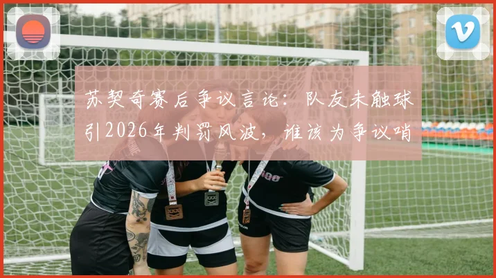 苏契奇赛后争议言论:队友未触球引2026年判罚风波,谁该为争议哨声负责?