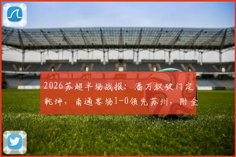 2026苏超半场战报：潘万权破门定乾坤，南通客场1-0领先苏州，附全场技术统计与赛后分析