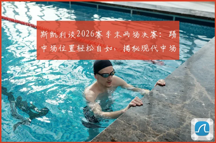 斯凯利谈2026赛季末两场决赛：踢中场位置轻松自如，揭秘现代中场球员的核心素质与场上职责