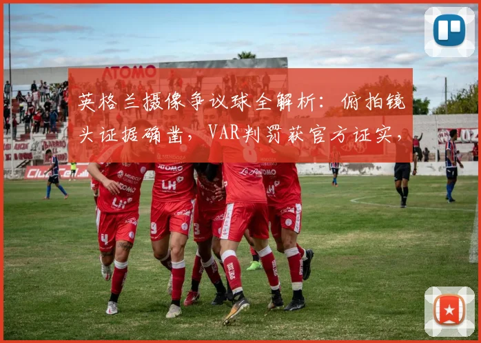 英格兰摄像争议球全解析:俯拍镜头证据确凿,VAR判罚获官方证实,附门线技术原理科普