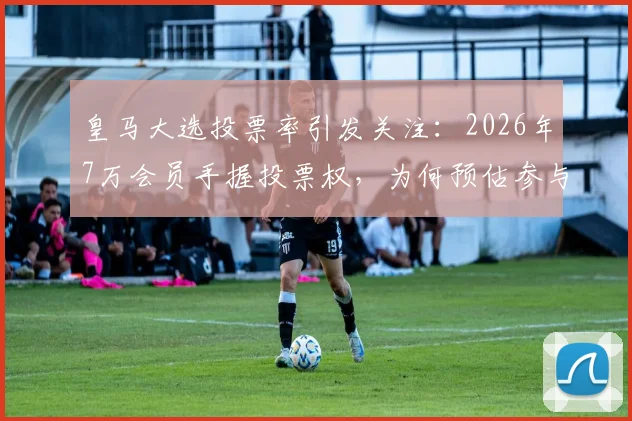 皇马大选投票率引发关注:2026年7万会员手握投票权,为何预估参与率不足一半?