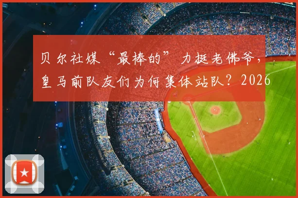 贝尔社媒“最棒的”力挺老佛爷,皇马前队友们为何集体站队?2026风波回顾