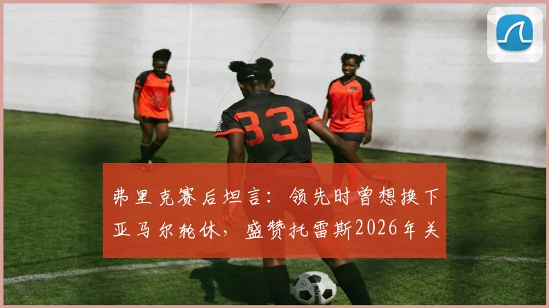 弗里克赛后坦言:领先时曾想换下亚马尔轮休,盛赞托雷斯2026年关键表现获全队认可