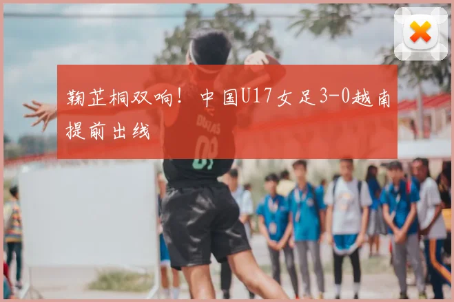 鞠芷桐双响!中国U17女足3-0越南提前出线