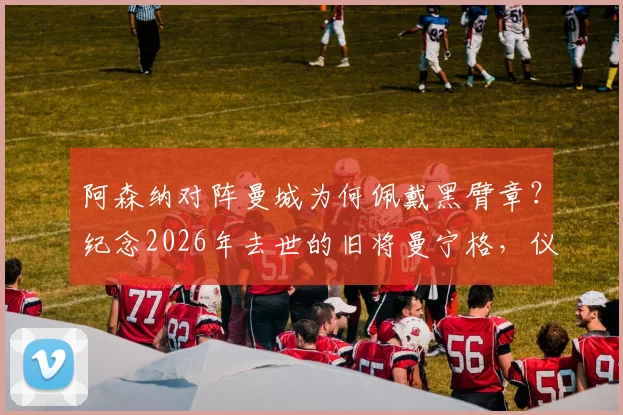 阿森纳对阵曼城为何佩戴黑臂章?纪念2026年去世的旧将曼宁格,仪式细节与球员悼念全记录