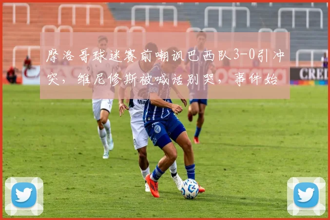 摩洛哥球迷赛前嘲讽巴西队3-0引冲突,维尼修斯被喊话别哭,事件始末与各方回应全记录