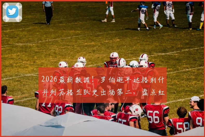 2026最新数据!罗伯逊平达格利什并列苏格兰队史出场第二,盘点红军两代飞翼的国家队征程