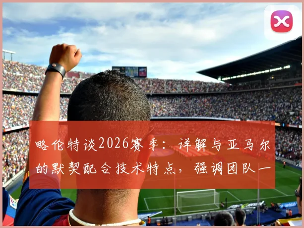 略伦特谈2026赛季：详解与亚马尔的默契配合技术特点，强调团队一心是巴萨走得更远的关键