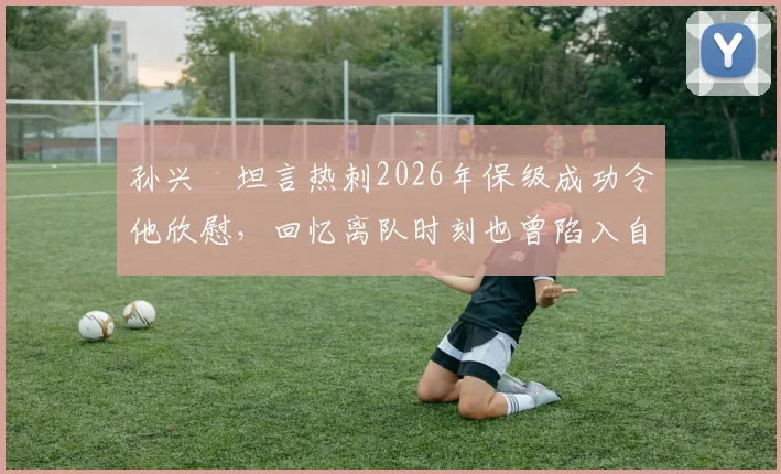 孙兴慜坦言热刺2026年保级成功令他欣慰，回忆离队时刻也曾陷入自我怀疑与感慨