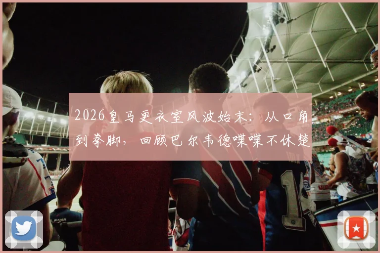 2026皇马更衣室风波始末：从口角到拳脚，回顾巴尔韦德喋喋不休楚阿梅尼不耐烦一拳全过程