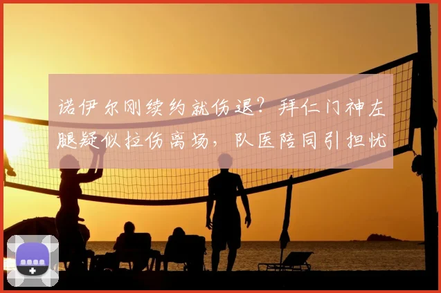 诺伊尔刚续约就伤退?拜仁门神左腿疑似拉伤离场,队医陪同引担忧