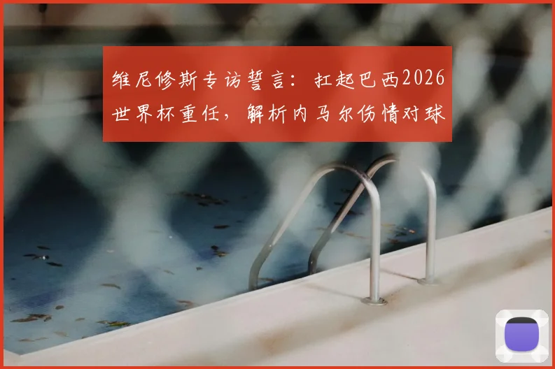 维尼修斯专访誓言:扛起巴西2026世界杯重任,解析内马尔伤情对球队影响及未来阵容展望