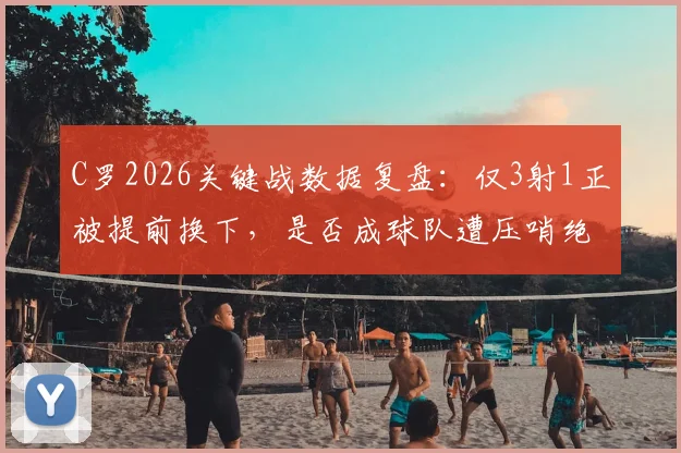 C罗2026关键战数据复盘:仅3射1正被提前换下,是否成球队遭压哨绝平转折点?