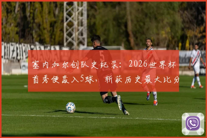 塞内加尔创队史纪录:2026世界杯首秀便轰入5球,斩获历史最大比分胜利的背后分析