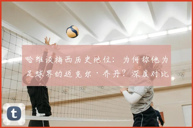 哈维谈梅西历史地位：为何称他为足球界的迈克尔·乔丹？深度对比两人统治力与影响力
