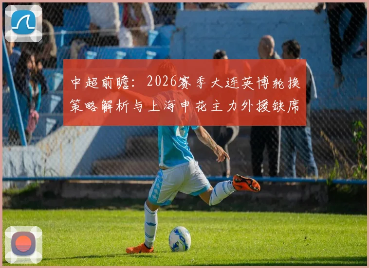 中超前瞻:2026赛季大连英博轮换策略解析与上海申花主力外援缺席影响评估,附球队备战深度分析
