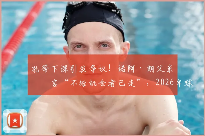 孔蒂下课引发争议！诺阿·朗父亲直言“不给机会者已走”，2026年球员与教练矛盾何解？
