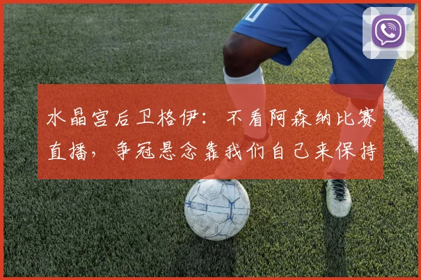 水晶宫后卫格伊:不看阿森纳比赛直播,争冠悬念靠我们自己来保持,英超争冠格局2026赛季深度剖析