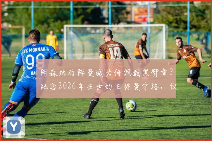阿森纳对阵曼城为何佩戴黑臂章?纪念2026年去世的旧将曼宁格,仪式细节与球员悼念全记录