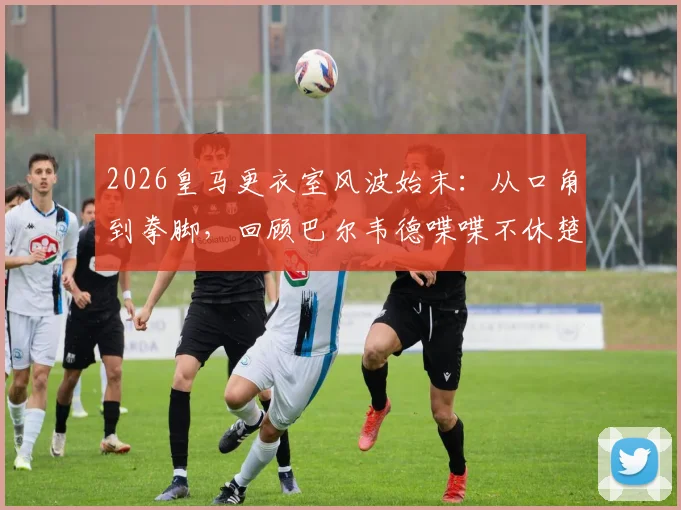 2026皇马更衣室风波始末：从口角到拳脚，回顾巴尔韦德喋喋不休楚阿梅尼不耐烦一拳全过程
