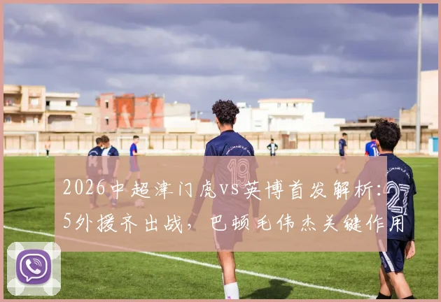 2026中超津门虎vs英博首发解析：5外援齐出战，巴顿毛伟杰关键作用引关注