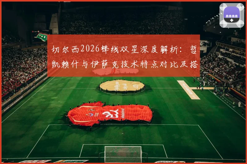 切尔西2026锋线双星深度解析:哲凯赖什与伊萨克技术特点对比及搭档前景展望,附实战配合精彩瞬间