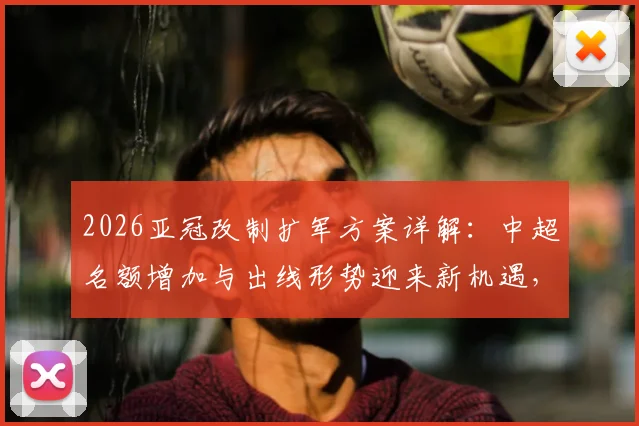 2026亚冠改制扩军方案详解：中超名额增加与出线形势迎来新机遇，赛程安排与利好分析
