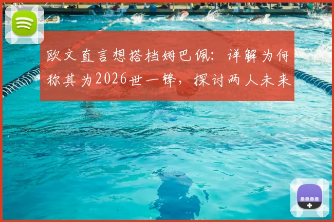 欧文直言想搭档姆巴佩：详解为何称其为2026世一锋，探讨两人未来合作可能性