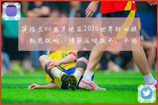英格兰vs克罗地亚2026世界杯回顾:凯恩双响,穆萨压哨扳平,半场2-2引爆全场战况解析