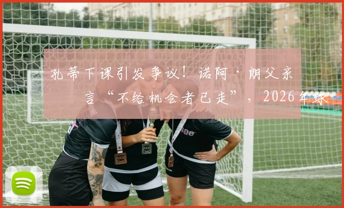 孔蒂下课引发争议！诺阿·朗父亲直言“不给机会者已走”，2026年球员与教练矛盾何解？