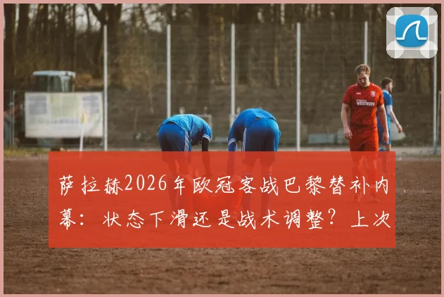 萨拉赫2026年欧冠客战巴黎替补内幕：状态下滑还是战术调整？上次炮轰俱乐部事件全回顾