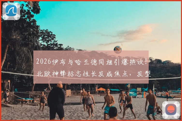 2026伊布与哈兰德同框引爆热议！北欧神锋标志性长发成焦点，发型背后隐藏的力量哲学解析