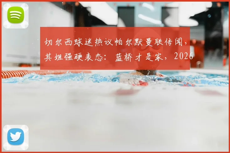 切尔西球迷热议帕尔默曼联传闻,其姐强硬表态:蓝桥才是家,2026年不走!