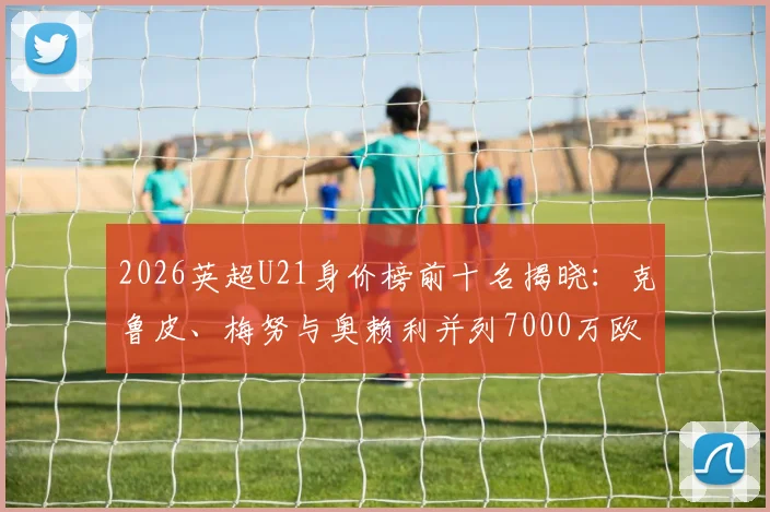 2026英超U21身价榜前十名揭晓:克鲁皮、梅努与奥赖利并列7000万欧元,附潜力新星全面分析