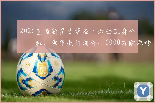 2026皇马新星贡萨洛·加西亚身价揭秘:意甲豪门询价,6000万欧元转会费是贵是贱?