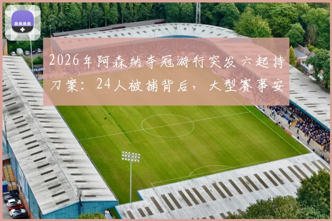 2026年阿森纳夺冠游行突发六起持刀案:24人被捕背后,大型赛事安保与球迷管理的深度反思