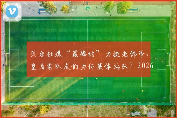 贝尔社媒“最棒的”力挺老佛爷,皇马前队友们为何集体站队?2026风波回顾