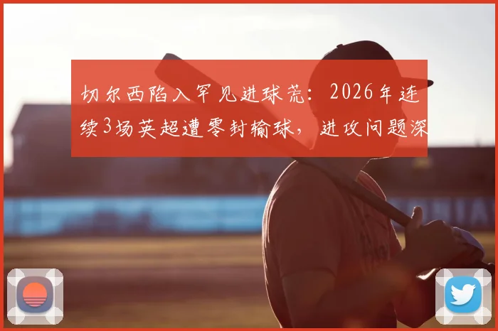 切尔西陷入罕见进球荒：2026年连续3场英超遭零封输球，进攻问题深度剖析