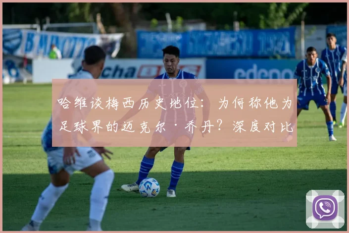 哈维谈梅西历史地位:为何称他为足球界的迈克尔·乔丹?深度对比两人统治力与影响力