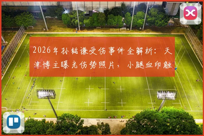 2026年孙铭谦受伤事件全解析：天津博主曝光伤势照片，小腿血印触目惊心，球员伤情与后续引关注